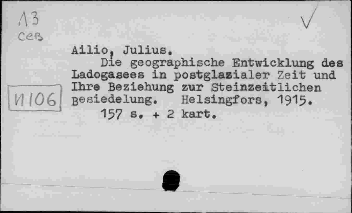 ﻿A3
СеЪ

Ailio, Julius.
Die geographische Entwicklung des Ladogasees in postglazialer Zeit und Ihre Beziehung zur Steinzeitlichen Besiedelung. Helsingfors, 1915.
157 s. + 2 kart.